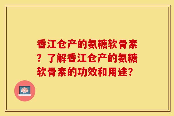 香江仓产的氨糖软骨素？了解香江仓产的氨糖软骨素的功效和用途？