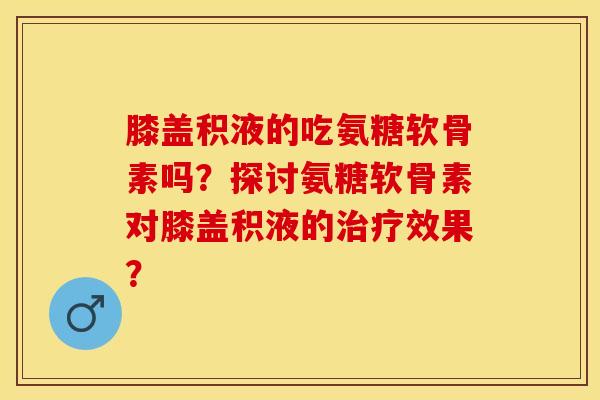 膝盖积液的吃氨糖软骨素吗?探讨氨糖软骨素对膝盖积液的效果? 膝盖积液的吃氨糖软骨素吗?探讨氨糖软骨素对膝盖积液的效果?