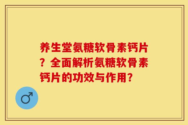 养生堂氨糖软骨素钙片？全面解析氨糖软骨素钙片的功效与作用？