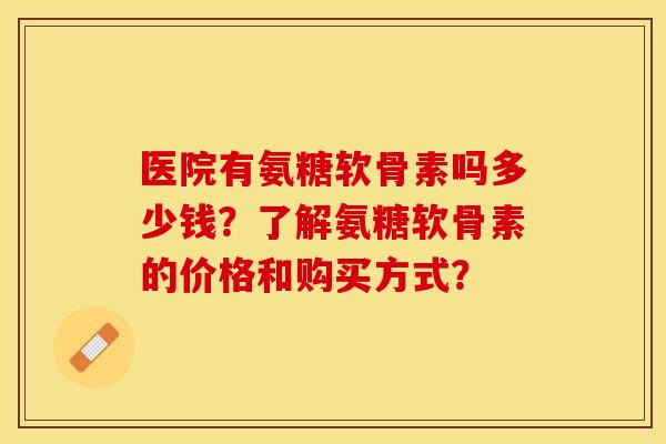 医院有氨糖软骨素吗多少钱？了解氨糖软骨素的价格和购买方式？