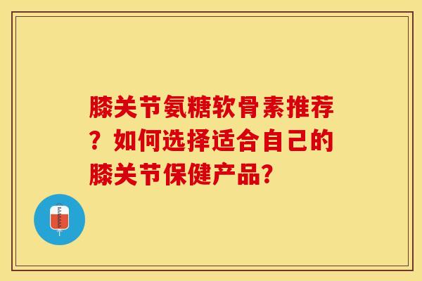 膝关节氨糖软骨素推荐？如何选择适合自己的膝关节保健产品？