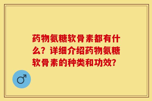 药物氨糖软骨素都有什么？详细介绍药物氨糖软骨素的种类和功效？