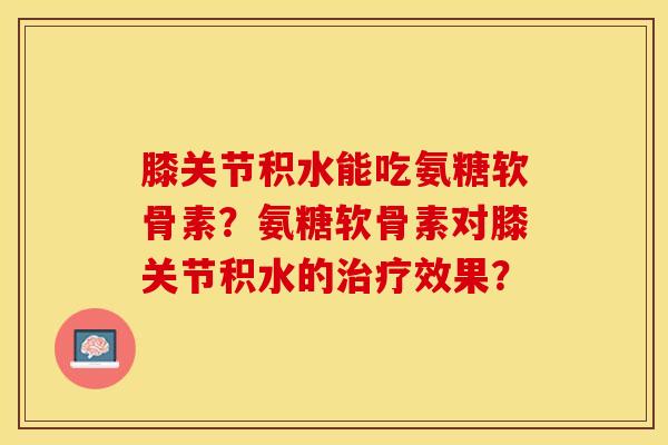 膝关节积水能吃氨糖软骨素?氨糖软骨素对膝关节积水的效果? 膝关节积水能吃氨糖软骨素?氨糖软骨素对膝关节积水的效果?