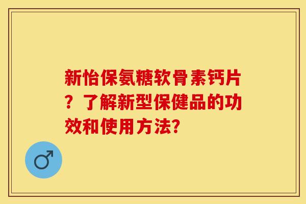 新怡保氨糖软骨素钙片?了解新型保健品的功效和使用方法? 新怡保氨糖软骨素钙片?了解新型保健品的功效和使用方法?