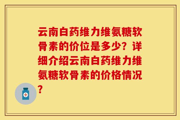 云南白药维力维氨糖软骨素的价位是多少？详细介绍云南白药维力维氨糖软骨素的价格情况？