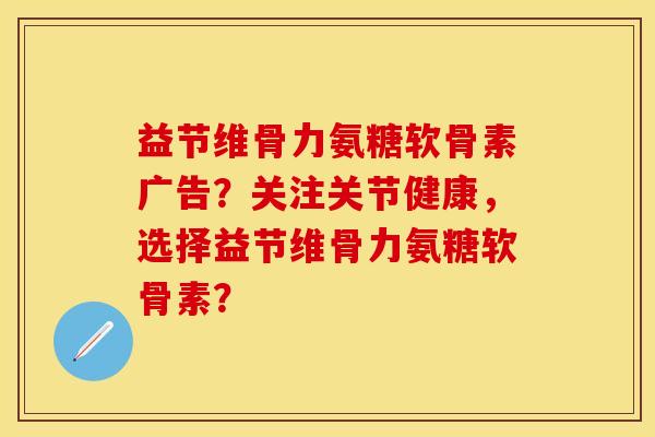 益节维骨力氨糖软骨素广告？关注关节健康，选择益节维骨力氨糖软骨素？