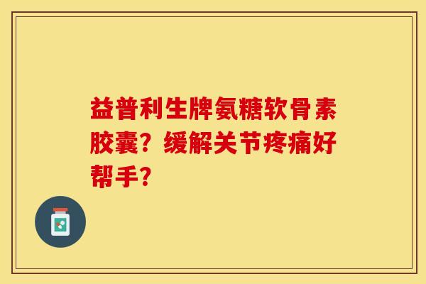 益普利生牌氨糖软骨素胶囊？缓解关节疼痛好帮手？