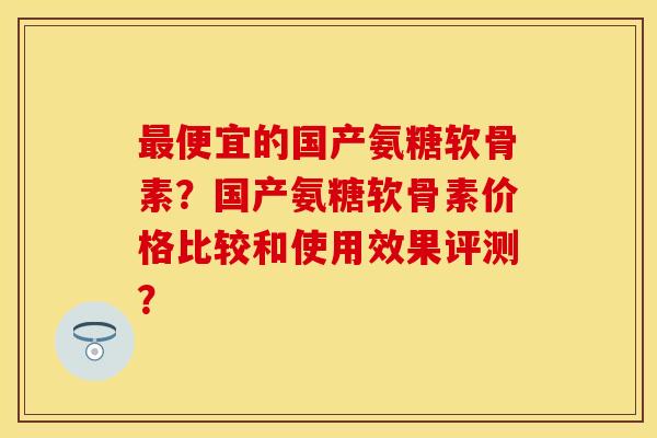 最便宜的国产氨糖软骨素？国产氨糖软骨素价格比较和使用效果评测？