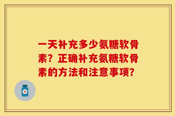 一天补充多少氨糖软骨素？正确补充氨糖软骨素的方法和注意事项？