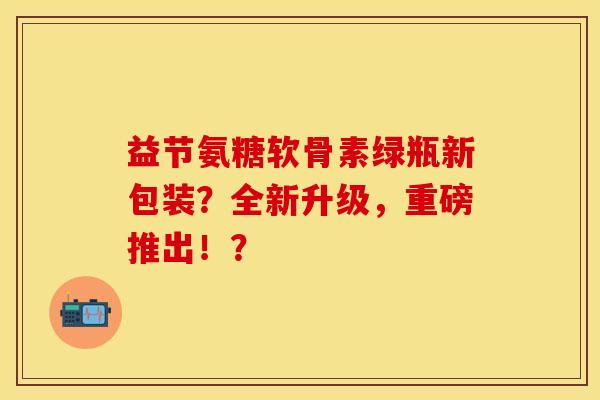益节氨糖软骨素绿瓶新包装?全新升级,重磅推出!? 益节氨糖软骨素绿瓶新包装?全新升级,重磅推出!?