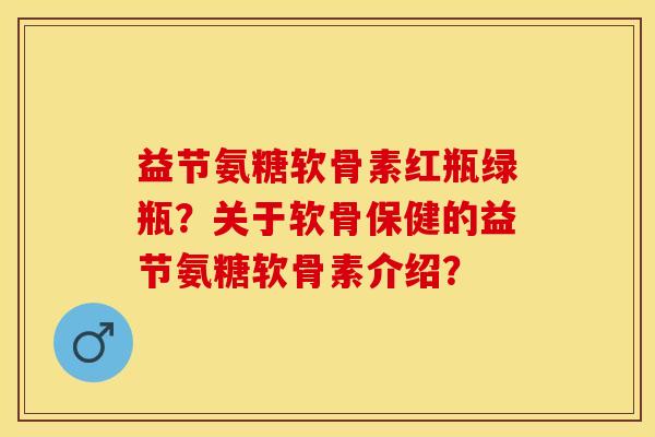 益节氨糖软骨素红瓶绿瓶？关于软骨保健的益节氨糖软骨素介绍？