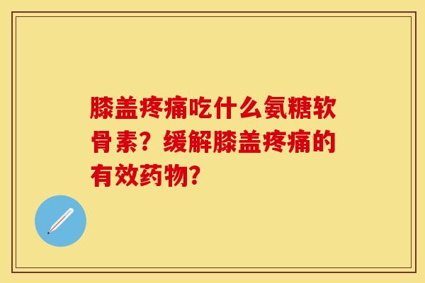 膝盖疼痛吃什么氨糖软骨素？缓解膝盖疼痛的有效药物？