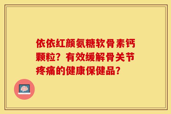 依依红颜氨糖软骨素钙颗粒？有效缓解骨关节的健康保健品？
