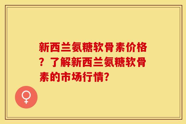新西兰氨糖软骨素价格？了解新西兰氨糖软骨素的市场行情？