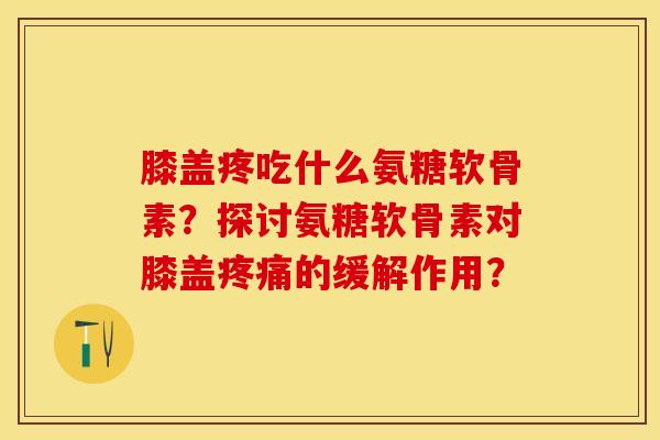 膝盖疼吃什么氨糖软骨素？探讨氨糖软骨素对膝盖的缓解作用？