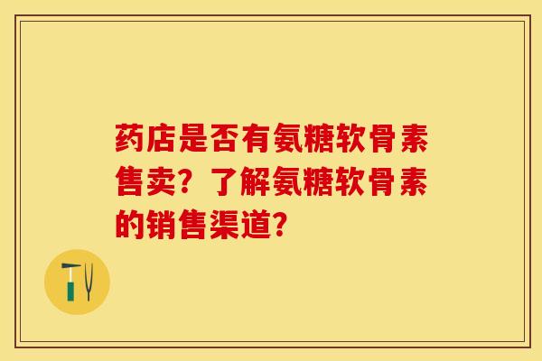 药店是否有氨糖软骨素售卖？了解氨糖软骨素的销售渠道？