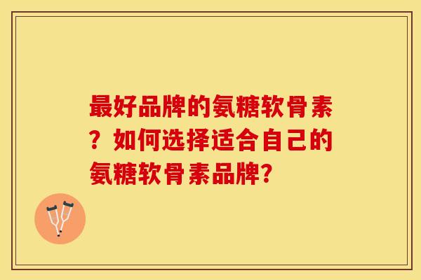 最好品牌的氨糖软骨素？如何选择适合自己的氨糖软骨素品牌？
