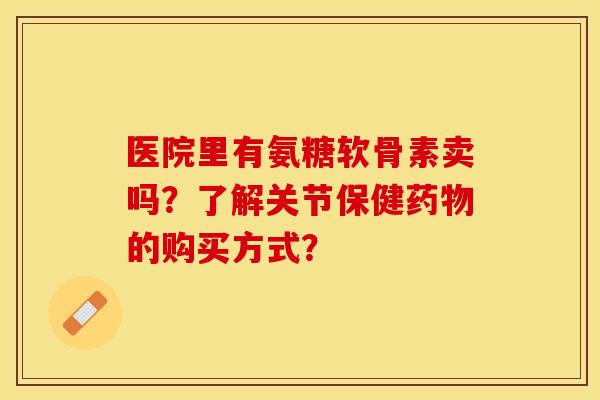 医院里有氨糖软骨素卖吗?了解关节保健的购买方式? 医院里有氨糖软骨素卖吗?了解关节保健的购买方式?
