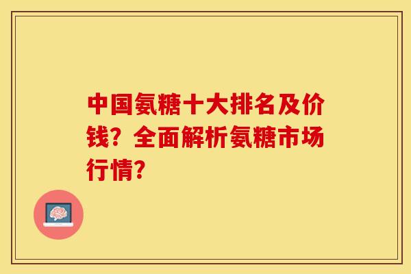 中国氨糖十大排名及价钱?全面解析氨糖市场行情? 中国氨糖十大排名及价钱?全面解析氨糖市场行情?