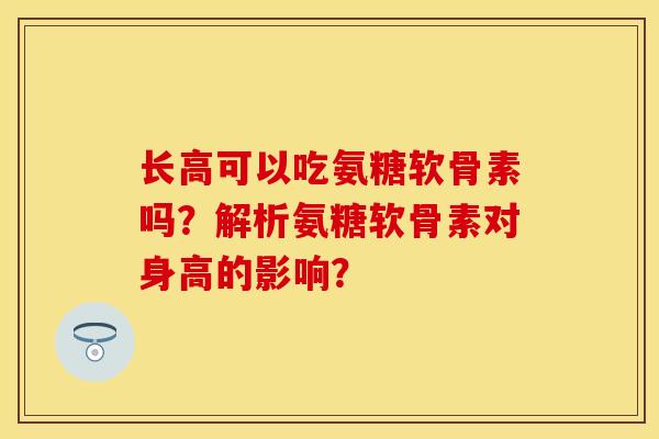 长高可以吃氨糖软骨素吗?解析氨糖软骨素对身高的影响? 长高可以吃氨糖软骨素吗?解析氨糖软骨素对身高的影响?