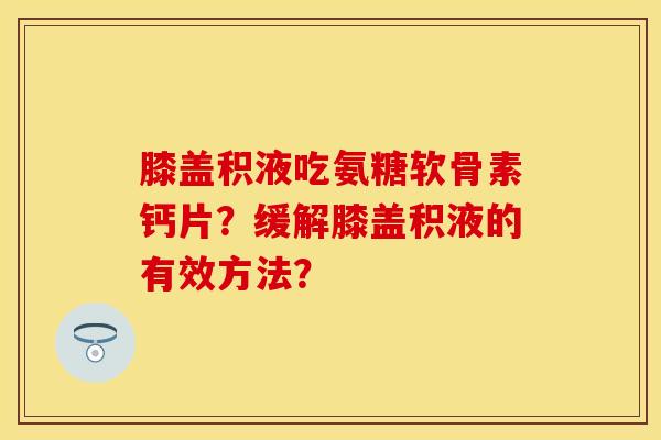 膝盖积液吃氨糖软骨素钙片？缓解膝盖积液的有效方法？