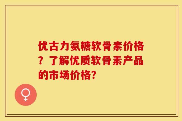 优古力氨糖软骨素价格？了解优质软骨素产品的市场价格？