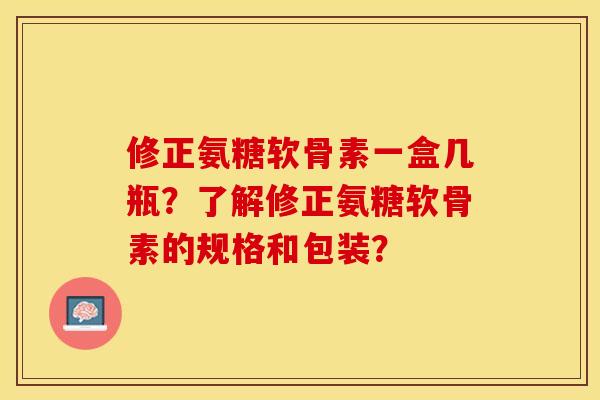 修正氨糖软骨素一盒几瓶？了解修正氨糖软骨素的规格和包装？