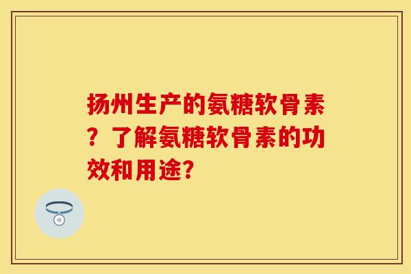 扬州生产的氨糖软骨素？了解氨糖软骨素的功效和用途？