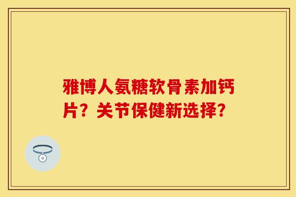 雅博人氨糖软骨素加钙片?关节保健新选择? 雅博人氨糖软骨素加钙片?关节保健新选择?
