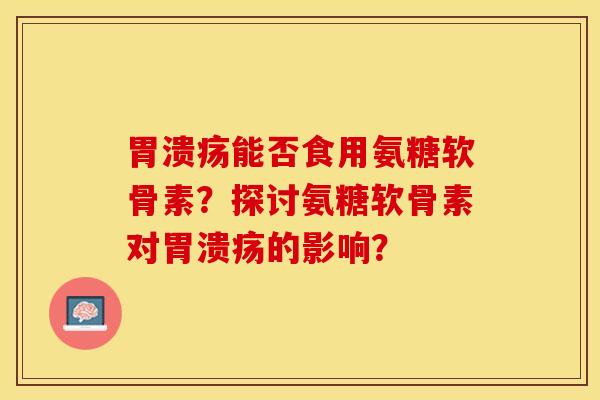 胃溃疡能否食用氨糖软骨素？探讨氨糖软骨素对胃溃疡的影响？
