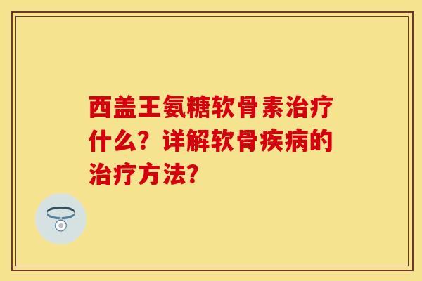 西盖王氨糖软骨素治疗什么？详解软骨疾病的治疗方法？