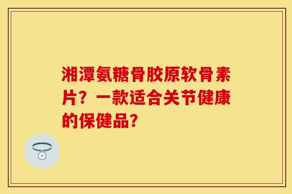 湘潭氨糖骨胶原软骨素片?一款适合关节健康的保健品? 湘潭氨糖骨胶原软骨素片?一款适合关节健康的保健品?