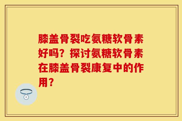 膝盖骨裂吃氨糖软骨素好吗?探讨氨糖软骨素在膝盖骨裂康复中的作用? 膝盖骨裂吃氨糖软骨素好吗?探讨氨糖软骨素在膝盖骨裂康复中的作用?