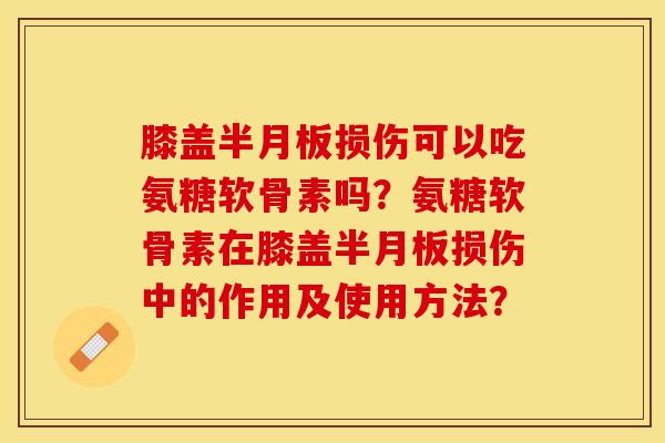 膝盖半月板损伤可以吃氨糖软骨素吗？氨糖软骨素在膝盖半月板损伤中的作用及使用方法？
