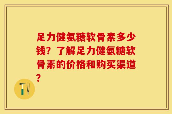 足力健氨糖软骨素多少钱?了解足力健氨糖软骨素的价格和购买渠道? 足力健氨糖软骨素多少钱?了解足力健氨糖软骨素的价格和购买渠道?