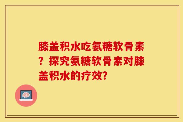 膝盖积水吃氨糖软骨素？探究氨糖软骨素对膝盖积水的疗效？