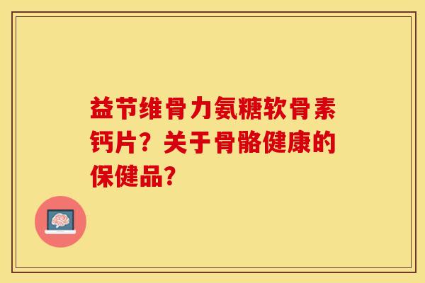 益节维骨力氨糖软骨素钙片?关于骨骼健康的保健品? 益节维骨力氨糖软骨素钙片?关于骨骼健康的保健品?