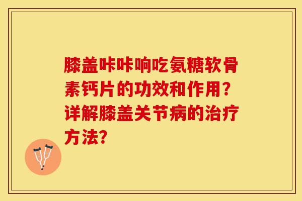 膝盖咔咔响吃氨糖软骨素钙片的功效和作用?详解膝盖关节的方法? 膝盖咔咔响吃氨糖软骨素钙片的功效和作用?详解膝盖关节的方法?