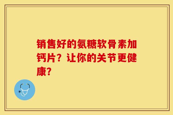 销售好的氨糖软骨素加钙片？让你的关节更健康？