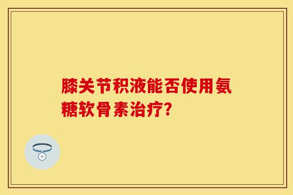 膝关节积液能否使用氨糖软骨素治疗？