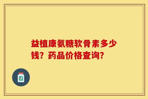 益植康氨糖软骨素多少钱?药品价格查询? 益植康氨糖软骨素多少钱?药品价格查询?