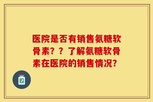 医院是否有销售氨糖软骨素？？了解氨糖软骨素在医院的销售情况？
