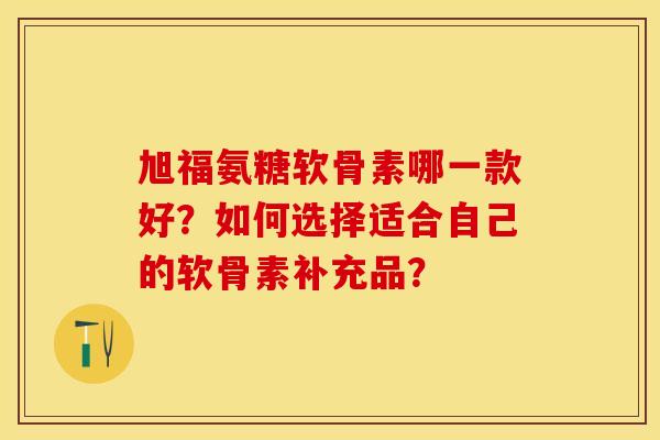 旭福氨糖软骨素哪一款好？如何选择适合自己的软骨素补充品？