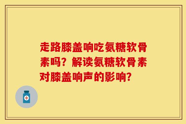 走路膝盖响吃氨糖软骨素吗？解读氨糖软骨素对膝盖响声的影响？
