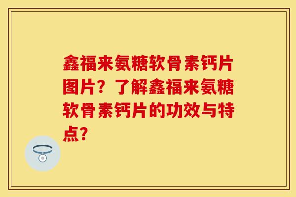 鑫福来氨糖软骨素钙片图片？了解鑫福来氨糖软骨素钙片的功效与特点？