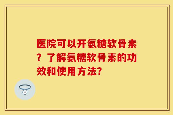医院可以开氨糖软骨素？了解氨糖软骨素的功效和使用方法？