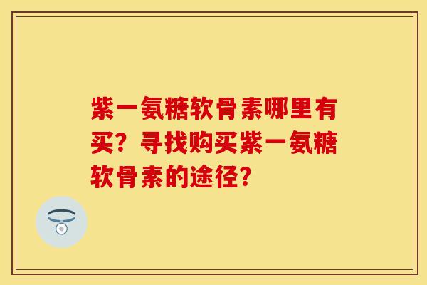 紫一氨糖软骨素哪里有买?寻找购买紫一氨糖软骨素的途径? 紫一氨糖软骨素哪里有买?寻找购买紫一氨糖软骨素的途径?