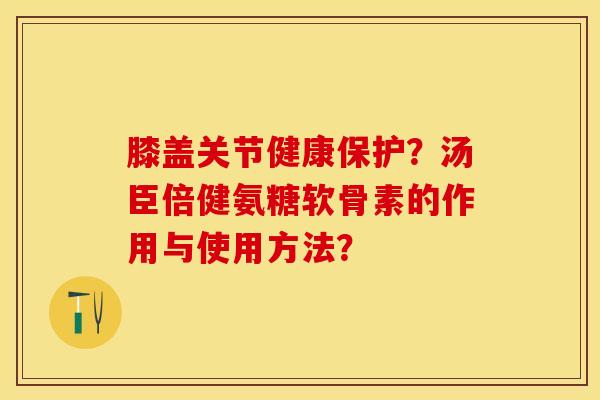 膝盖关节健康保护?汤臣倍健氨糖软骨素的作用与使用方法? 膝盖关节健康保护?汤臣倍健氨糖软骨素的作用与使用方法?