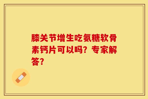 膝关节增生吃氨糖软骨素钙片可以吗？专家解答？