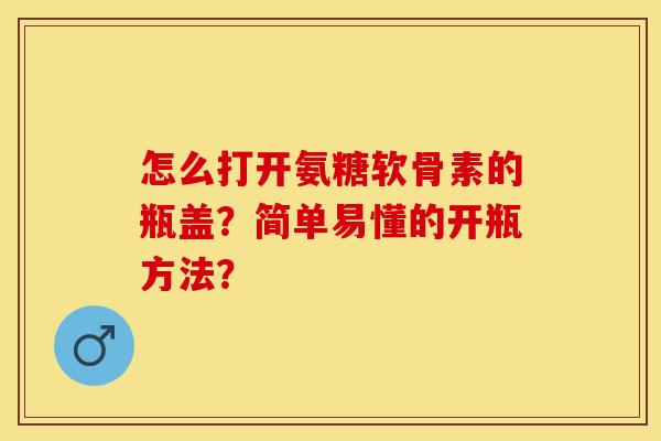 怎么打开氨糖软骨素的瓶盖？简单易懂的开瓶方法？